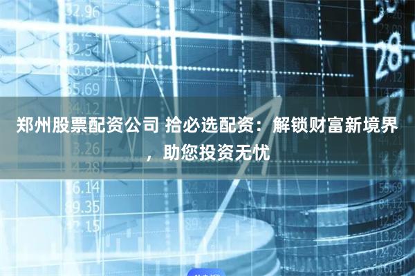 郑州股票配资公司 拾必选配资：解锁财富新境界，助您投资无忧
