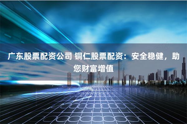 广东股票配资公司 铜仁股票配资:安全稳健,助您财富增值