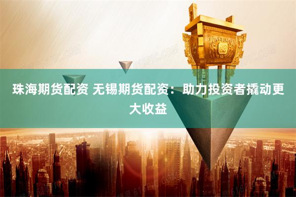 珠海期货配资 无锡期货配资:助力投资者撬动更大收益