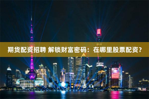 期货配资招聘 解锁财富密码:在哪里股票配资?