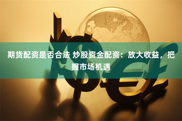 期货配资是否合法 炒股资金配资:放大收益,把握市场机遇